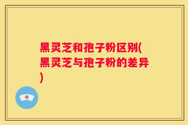 黑灵芝和孢子粉区别(黑灵芝与孢子粉的差异)
