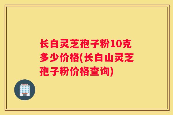 长白灵芝孢子粉10克多少价格(长白山灵芝孢子粉价格查询) 长白灵芝孢子粉10克多少价格(长白山灵芝孢子粉价格查询)