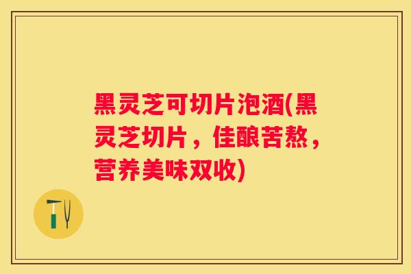黑灵芝可切片泡酒(黑灵芝切片，佳酿苦熬，营养美味双收)