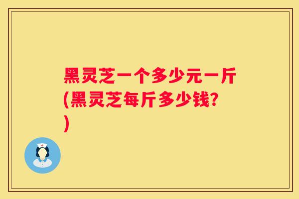 黑灵芝一个多少元一斤(黑灵芝每斤多少钱？)