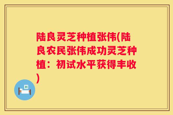 陆良灵芝种植张伟(陆良农民张伟成功灵芝种植：初试水平获得丰收)