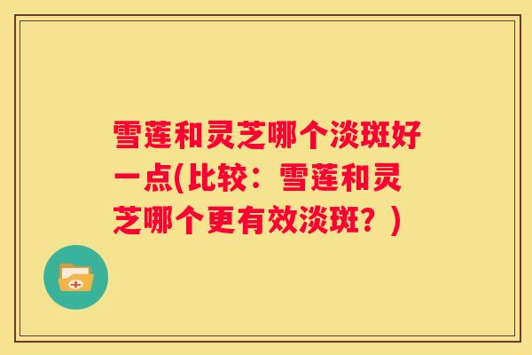 雪莲和灵芝哪个淡斑好一点(比较：雪莲和灵芝哪个更有效淡斑？)