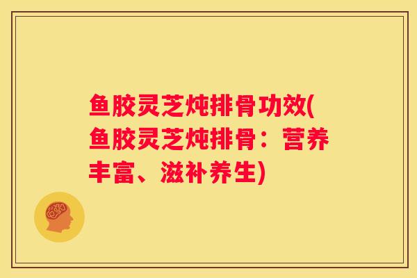鱼胶灵芝炖排骨功效(鱼胶灵芝炖排骨：营养丰富、滋补养生)
