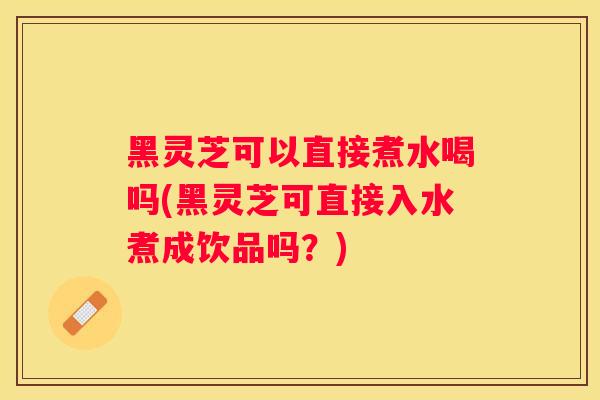黑灵芝可以直接煮水喝吗(黑灵芝可直接入水煮成饮品吗?) 黑灵芝可以直接煮水喝吗(黑灵芝可直接入水煮成饮品吗?)