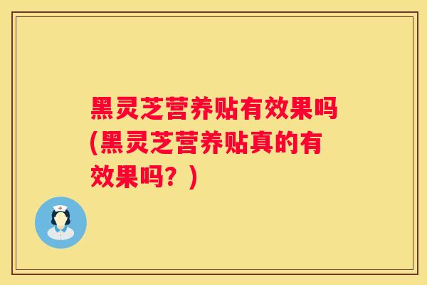 黑灵芝营养贴有效果吗(黑灵芝营养贴真的有效果吗？)