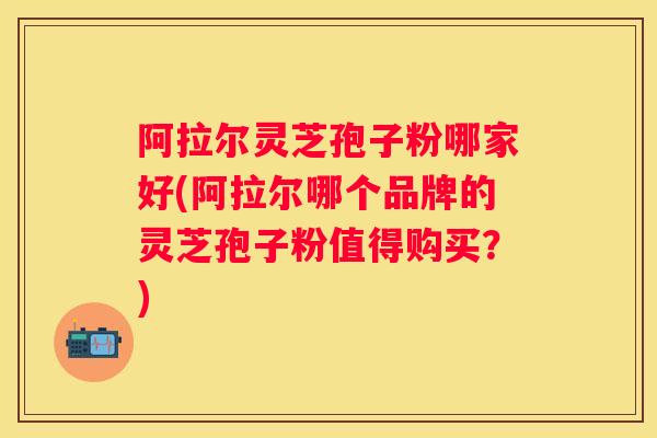 阿拉尔灵芝孢子粉哪家好(阿拉尔哪个品牌的灵芝孢子粉值得购买?) 阿拉尔灵芝孢子粉哪家好(阿拉尔哪个品牌的灵芝孢子粉值得购买?)