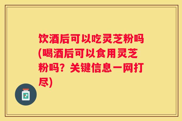 饮酒后可以吃灵芝粉吗(喝酒后可以食用灵芝粉吗？关键信息一网打尽)