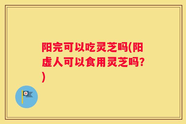 阳完可以吃灵芝吗(阳虚人可以食用灵芝吗？)