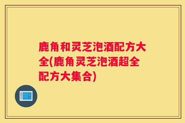 鹿角和灵芝泡酒配方大全(鹿角灵芝泡酒超全配方大集合)
