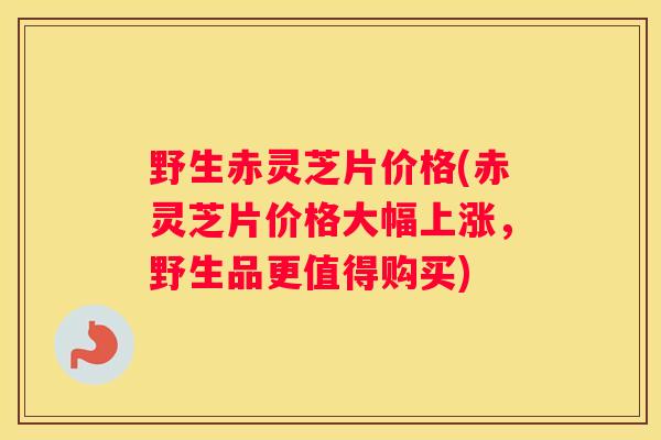 野生赤灵芝片价格(赤灵芝片价格大幅上涨，野生品更值得购买)