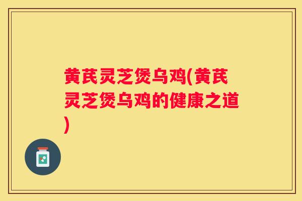 黄芪灵芝煲乌鸡(黄芪灵芝煲乌鸡的健康之道)