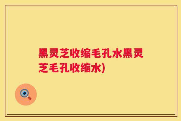 黑灵芝收缩毛孔水黑灵芝毛孔收缩水)