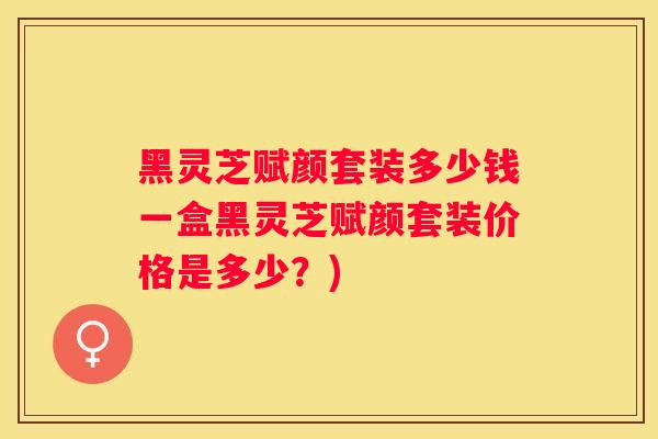 黑灵芝赋颜套装多少钱一盒黑灵芝赋颜套装价格是多少？)