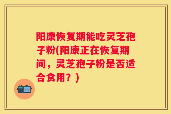 阳康恢复期能吃灵芝孢子粉(阳康正在恢复期间，灵芝孢子粉是否适合食用？)