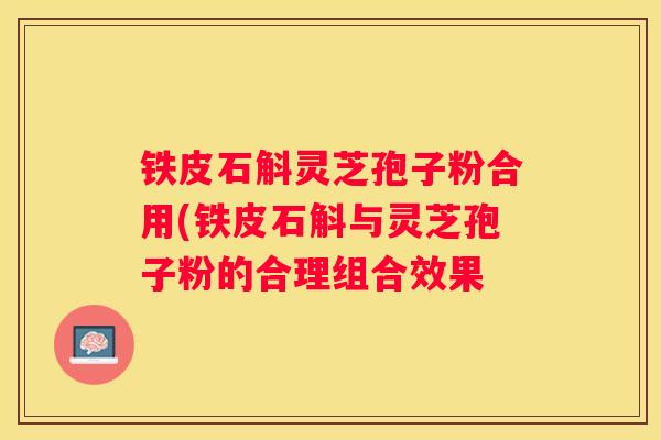 铁皮石斛灵芝孢子粉合用(铁皮石斛与灵芝孢子粉的合理组合效果