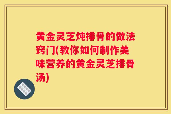 黄金灵芝炖排骨的做法窍门(教你如何制作美味营养的黄金灵芝排骨汤) 黄金灵芝炖排骨的做法窍门(教你如何制作美味营养的黄金灵芝排骨汤)