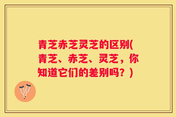青芝赤芝灵芝的区别(青芝、赤芝、灵芝,你知道它们的差别吗?) 青芝赤芝灵芝的区别(青芝、赤芝、灵芝,你知道它们的差别吗?)