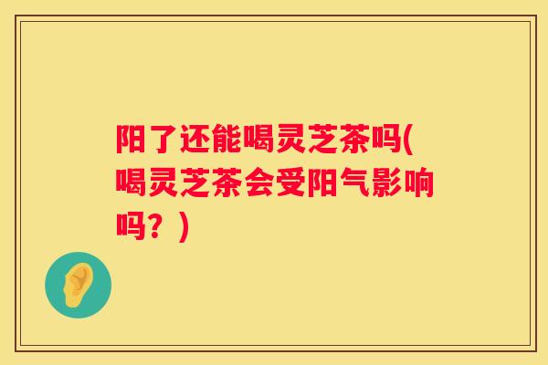 阳了还能喝灵芝茶吗(喝灵芝茶会受阳气影响吗？)