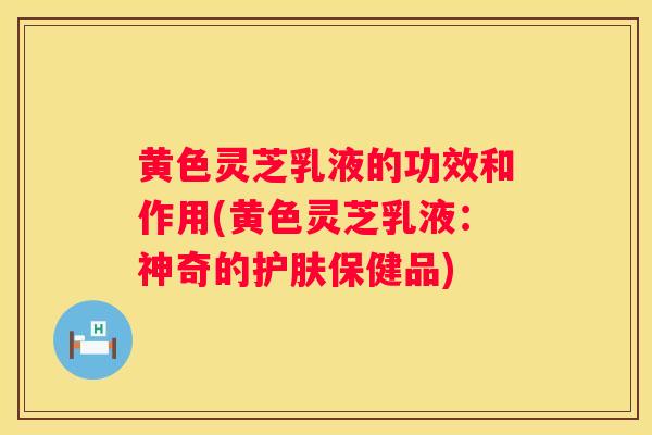 黄色灵芝乳液的功效和作用(黄色灵芝乳液:神奇的护肤保健品) 黄色灵芝乳液的功效和作用(黄色灵芝乳液:神奇的护肤保健品)