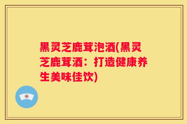 黑灵芝鹿茸泡酒(黑灵芝鹿茸酒:打造健康养生美味佳饮) 黑灵芝鹿茸泡酒(黑灵芝鹿茸酒:打造健康养生美味佳饮)