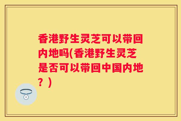 香港野生灵芝可以带回内地吗(香港野生灵芝是否可以带回中国内地?) 香港野生灵芝可以带回内地吗(香港野生灵芝是否可以带回中国内地?)