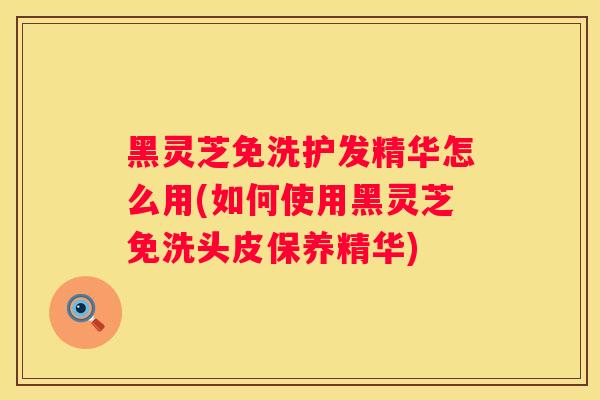 黑灵芝免洗护发精华怎么用(如何使用黑灵芝免洗头皮保养精华)