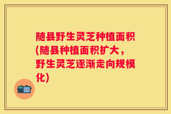 随县野生灵芝种植面积(随县种植面积扩大，野生灵芝逐渐走向规模化)