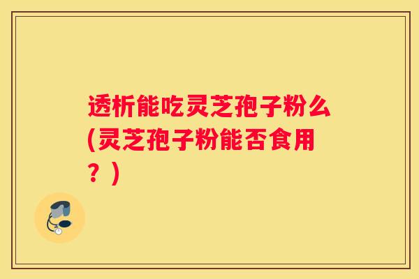 透析能吃灵芝孢子粉么(灵芝孢子粉能否食用？)