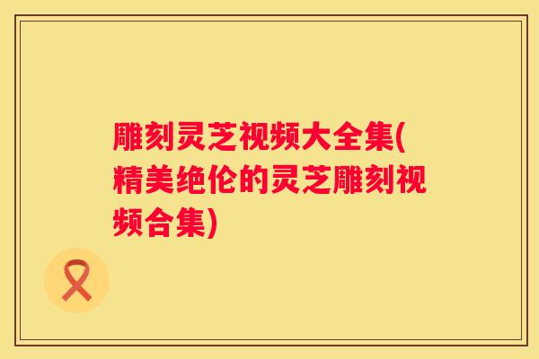 雕刻灵芝视频大全集(精美绝伦的灵芝雕刻视频合集)