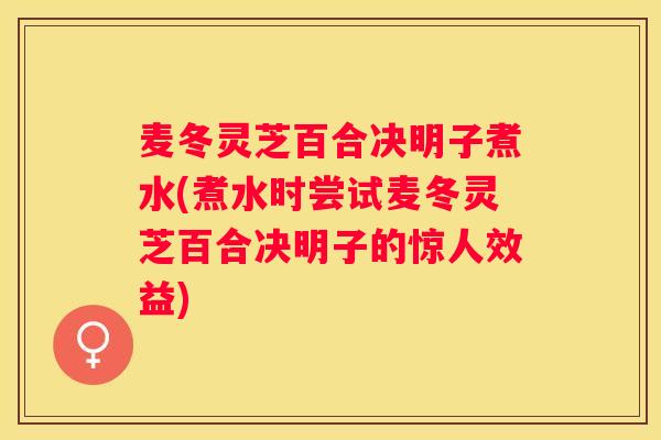 麦冬灵芝百合决明子煮水(煮水时尝试麦冬灵芝百合决明子的惊人效益)