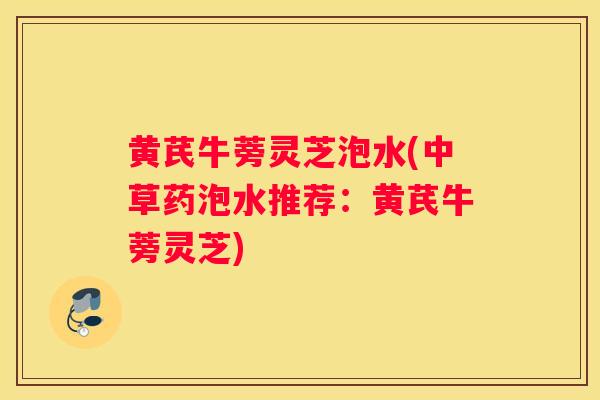 黄芪牛蒡灵芝泡水(中草药泡水推荐:黄芪牛蒡灵芝) 黄芪牛蒡灵芝泡水(中草药泡水推荐:黄芪牛蒡灵芝)