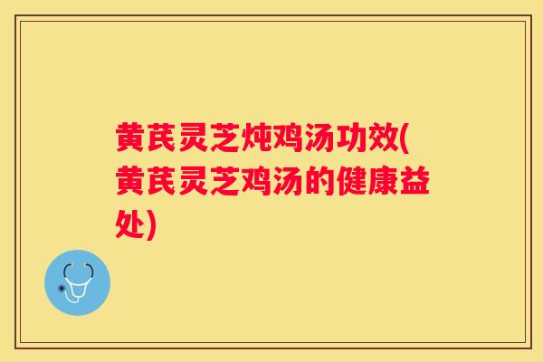黄芪灵芝炖鸡汤功效(黄芪灵芝鸡汤的健康益处)
