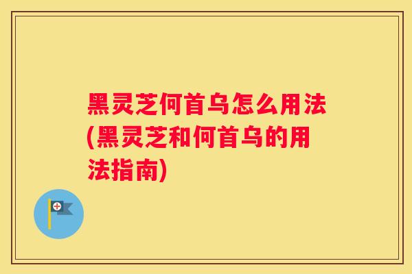 黑灵芝何首乌怎么用法(黑灵芝和何首乌的用法指南)