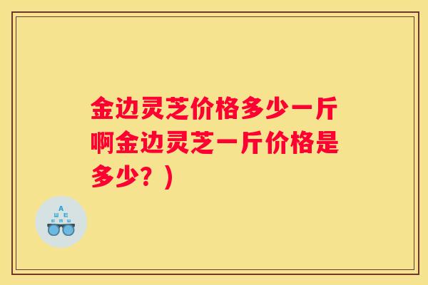 金边灵芝价格多少一斤啊金边灵芝一斤价格是多少？)