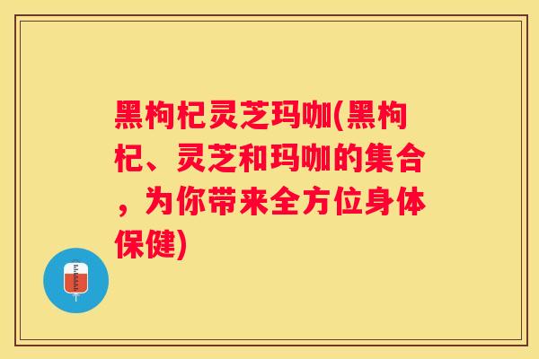 黑枸杞灵芝玛咖(黑枸杞、灵芝和玛咖的集合,为你带来全方位身体保健) 黑枸杞灵芝玛咖(黑枸杞、灵芝和玛咖的集合,为你带来全方位身体保健)