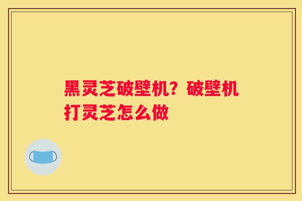 黑灵芝破壁机？破壁机打灵芝怎么做