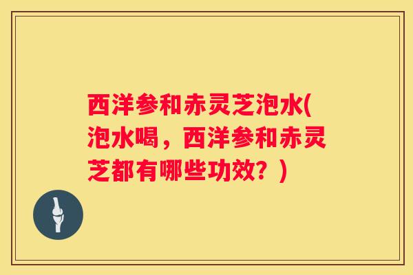 西洋参和赤灵芝泡水(泡水喝，西洋参和赤灵芝都有哪些功效？)