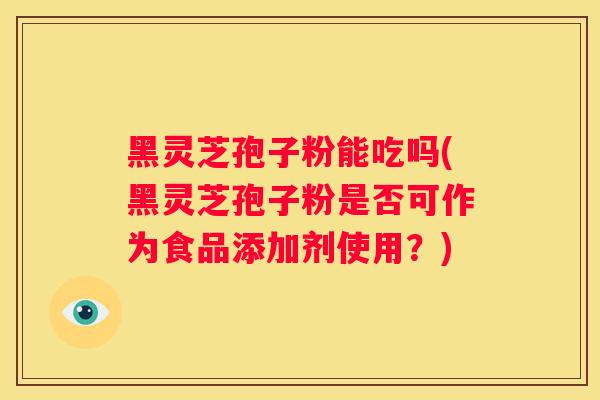 黑灵芝孢子粉能吃吗(黑灵芝孢子粉是否可作为食品添加剂使用?) 黑灵芝孢子粉能吃吗(黑灵芝孢子粉是否可作为食品添加剂使用?)