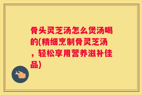 骨头灵芝汤怎么煲汤喝的(精细烹制骨灵芝汤，轻松享用营养滋补佳品)