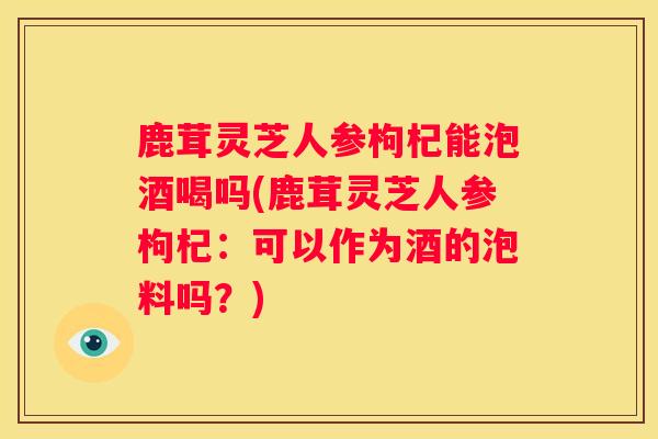 鹿茸灵芝人参枸杞能泡酒喝吗(鹿茸灵芝人参枸杞：可以作为酒的泡料吗？)