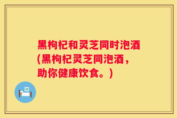 黑枸杞和灵芝同时泡酒(黑枸杞灵芝同泡酒,助你健康饮食。) 黑枸杞和灵芝同时泡酒(黑枸杞灵芝同泡酒,助你健康饮食。)