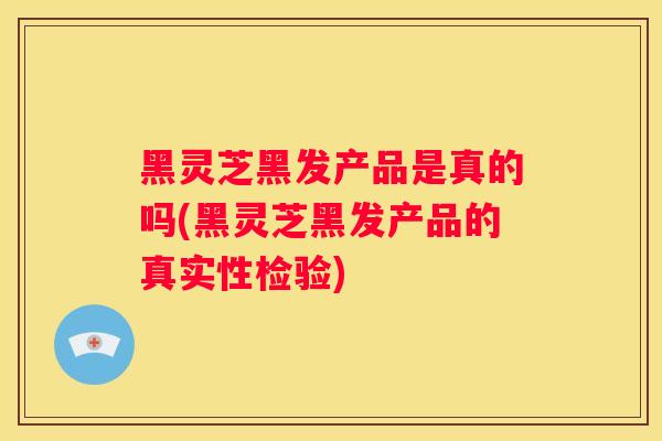 黑灵芝黑发产品是真的吗(黑灵芝黑发产品的真实性检验) 黑灵芝黑发产品是真的吗(黑灵芝黑发产品的真实性检验)