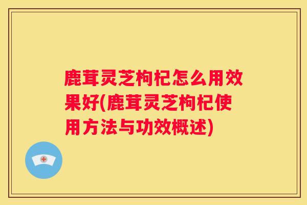 鹿茸灵芝枸杞怎么用效果好(鹿茸灵芝枸杞使用方法与功效概述) 鹿茸灵芝枸杞怎么用效果好(鹿茸灵芝枸杞使用方法与功效概述)