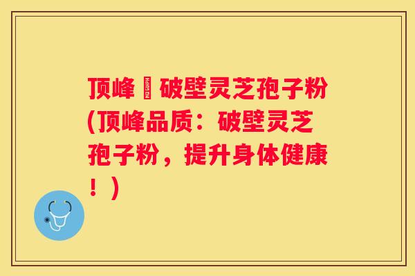 顶峰箄破壁灵芝孢子粉(顶峰品质：破壁灵芝孢子粉，提升身体健康！)