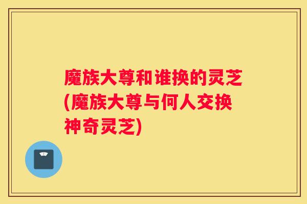 魔族大尊和谁换的灵芝(魔族大尊与何人交换神奇灵芝)