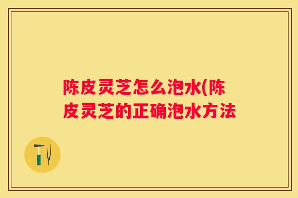 陈皮灵芝怎么泡水(陈皮灵芝的正确泡水方法 陈皮灵芝怎么泡水(陈皮灵芝的正确泡水方法