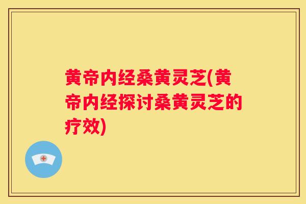 黄帝内经桑黄灵芝(黄帝内经探讨桑黄灵芝的疗效)