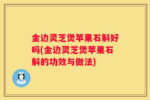 金边灵芝煲苹果石斛好吗(金边灵芝煲苹果石斛的功效与做法)