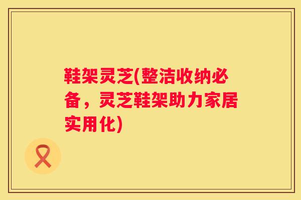 鞋架灵芝(整洁收纳必备，灵芝鞋架助力家居实用化)