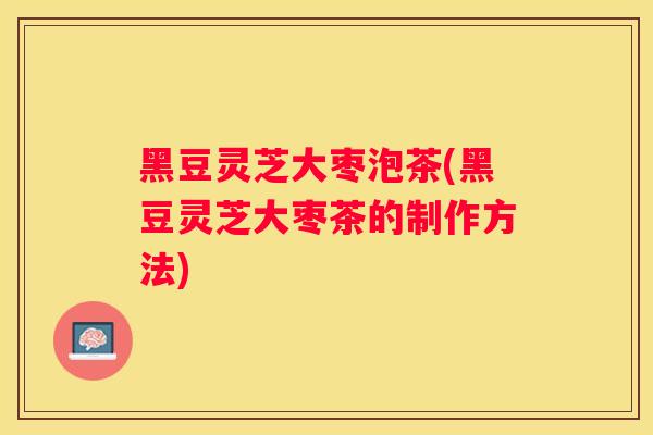 黑豆灵芝大枣泡茶(黑豆灵芝大枣茶的制作方法) 黑豆灵芝大枣泡茶(黑豆灵芝大枣茶的制作方法)